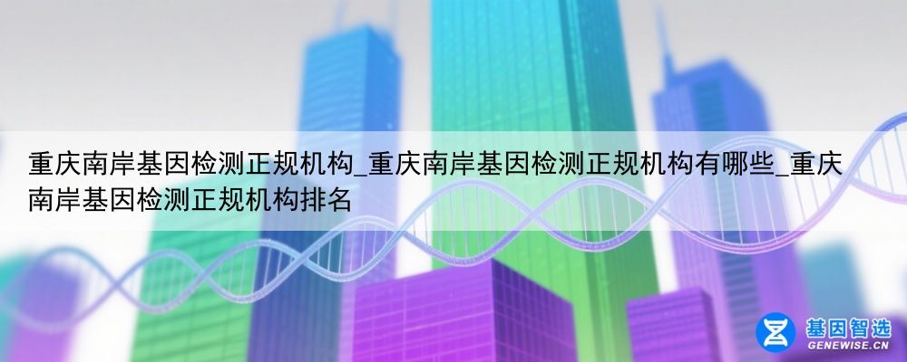 重庆南岸基因检测正规机构_重庆南岸基因检测正规机构有哪些_重庆南岸基因检测正规机构排名