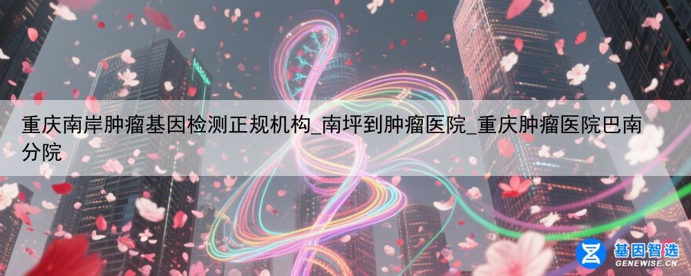 重庆南岸肿瘤基因检测正规机构_南坪到肿瘤医院_重庆肿瘤医院巴南分院