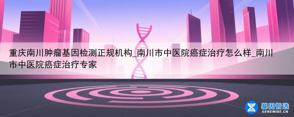 重庆南川肿瘤基因检测正规机构_南川市中医院癌症治疗怎么样_南川市中医院癌症治疗专家