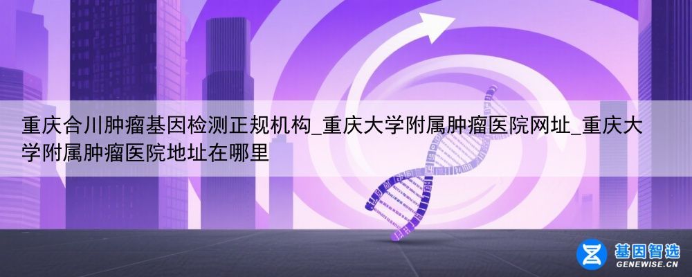 重庆合川肿瘤基因检测正规机构_重庆大学附属肿瘤医院网址_重庆大学附属肿瘤医院地址在哪里