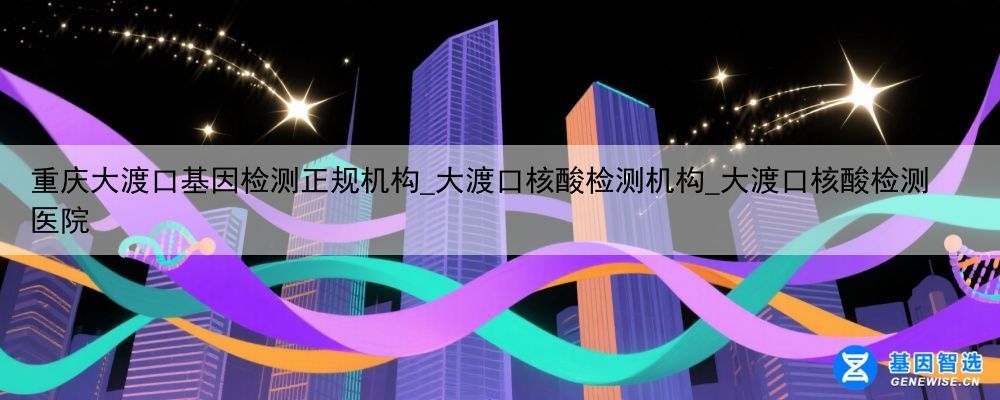 重庆大渡口基因检测正规机构_大渡口核酸检测机构_大渡口核酸检测医院