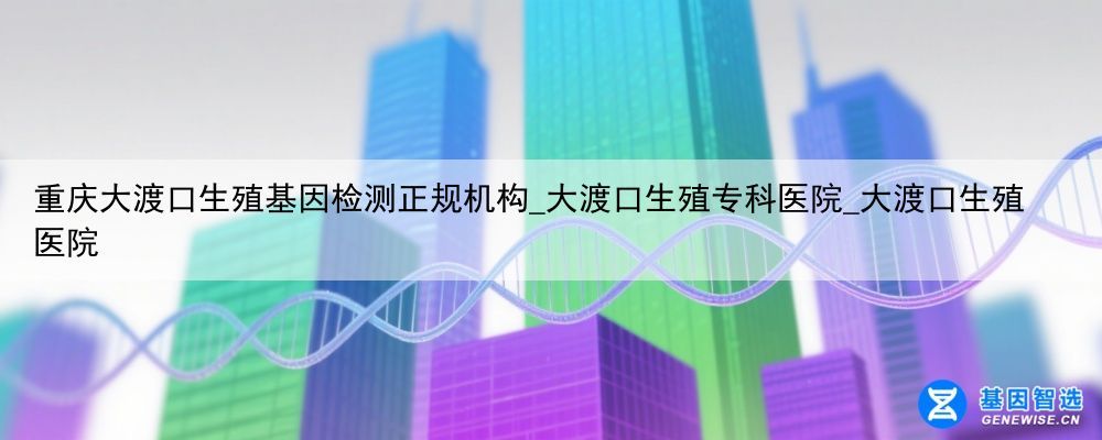 重庆大渡口生殖基因检测正规机构_大渡口生殖专科医院_大渡口生殖医院