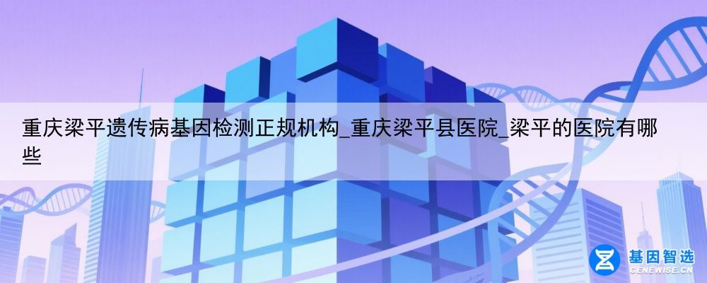重庆梁平遗传病基因检测正规机构_重庆梁平县医院_梁平的医院有哪些
