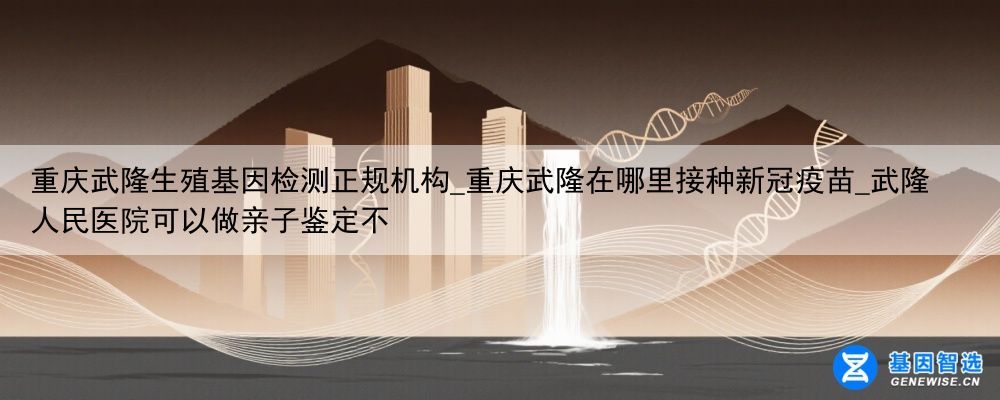重庆武隆生殖基因检测正规机构_重庆武隆在哪里接种新冠疫苗_武隆人民医院可以做亲子鉴定不