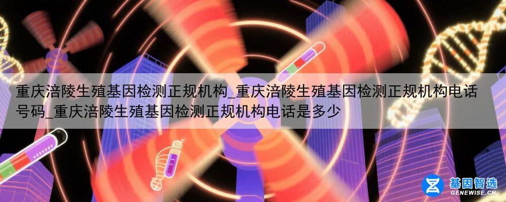 重庆涪陵生殖基因检测正规机构_重庆涪陵生殖基因检测正规机构电话号码_重庆涪陵生殖基因检测正规机构电话是多少