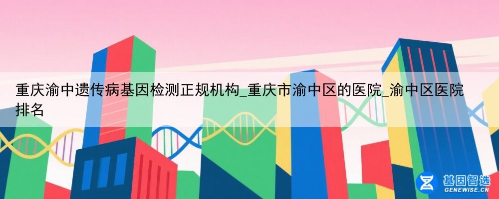 重庆渝中遗传病基因检测正规机构_重庆市渝中区的医院_渝中区医院排名