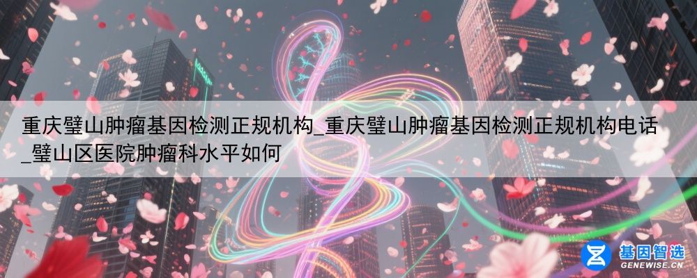 重庆璧山肿瘤基因检测正规机构_重庆璧山肿瘤基因检测正规机构电话_璧山区医院肿瘤科水平如何