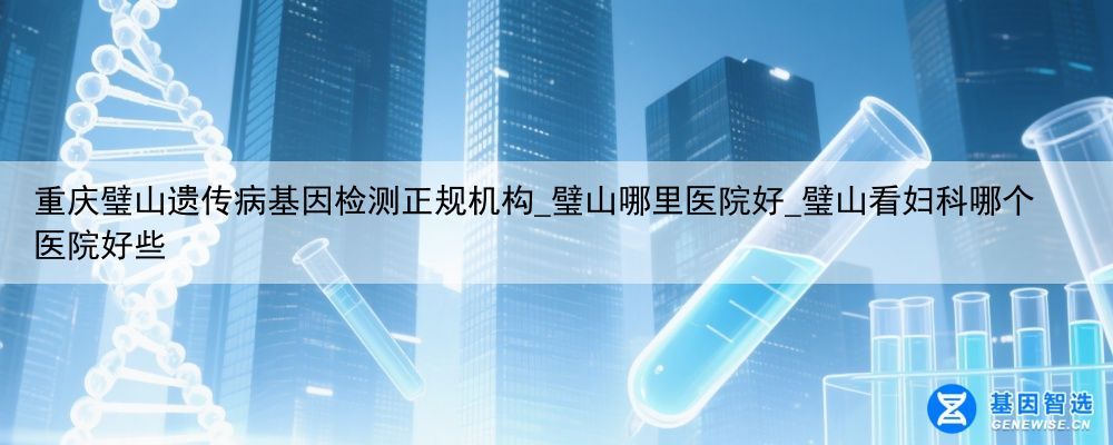 重庆璧山遗传病基因检测正规机构_璧山哪里医院好_璧山看妇科哪个医院好些