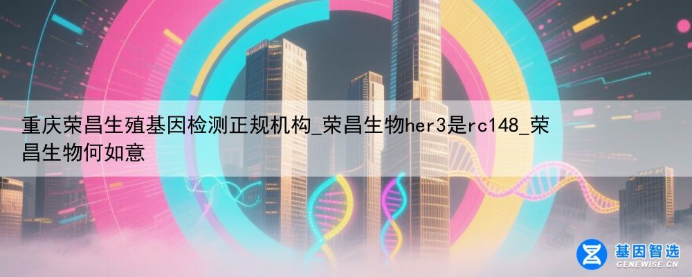 重庆荣昌生殖基因检测正规机构_荣昌生物her3是rc148_荣昌生物何如意
