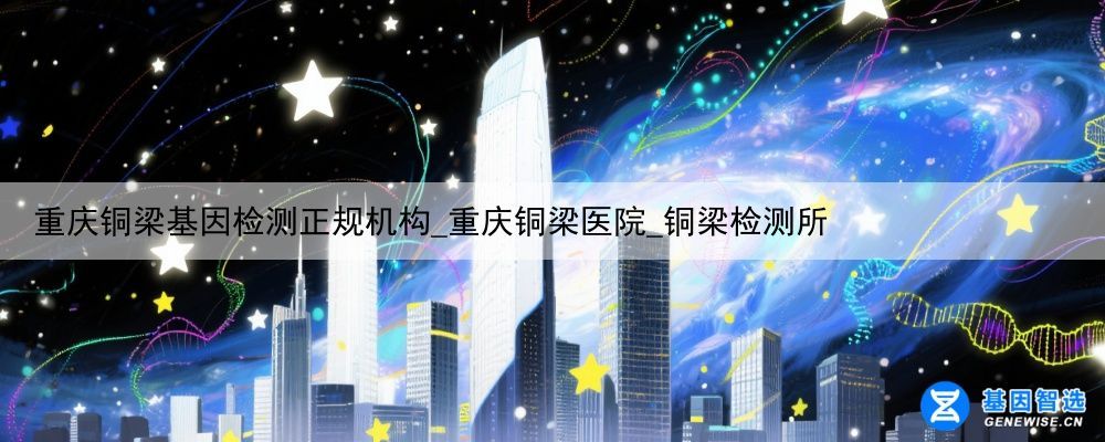 重庆铜梁基因检测正规机构_重庆铜梁医院_铜梁检测所