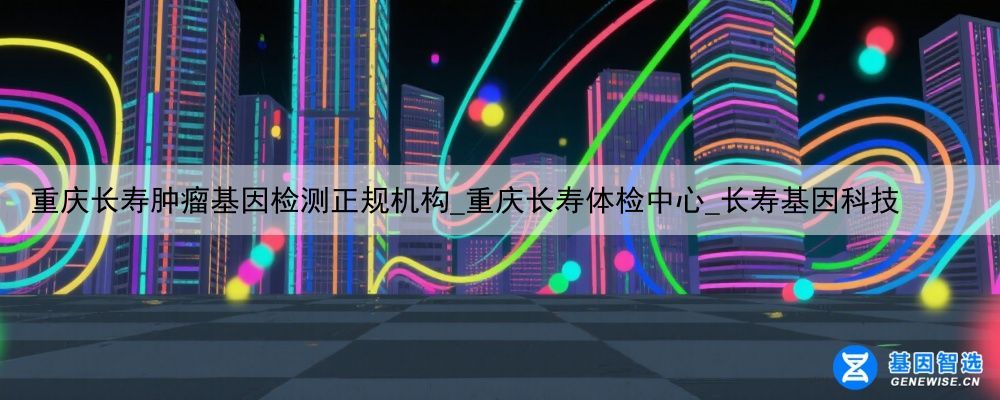 重庆长寿肿瘤基因检测正规机构_重庆长寿体检中心_长寿基因科技