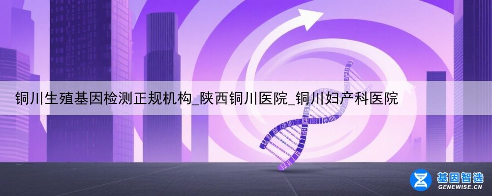 铜川生殖基因检测正规机构_陕西铜川医院_铜川妇产科医院