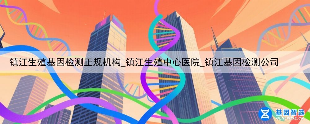 镇江生殖基因检测正规机构_镇江生殖中心医院_镇江基因检测公司