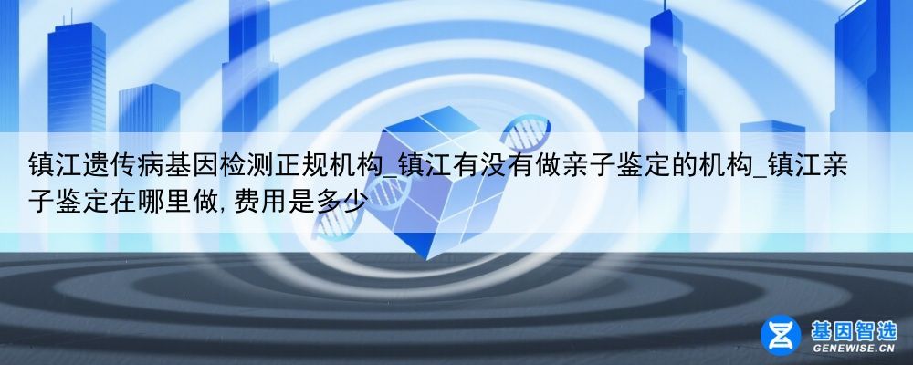 镇江遗传病基因检测正规机构_镇江有没有做亲子鉴定的机构_镇江亲子鉴定在哪里做,费用是多少