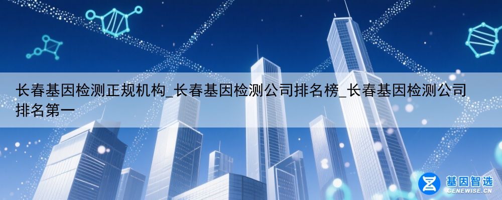 长春基因检测正规机构_长春基因检测公司排名榜_长春基因检测公司排名第一