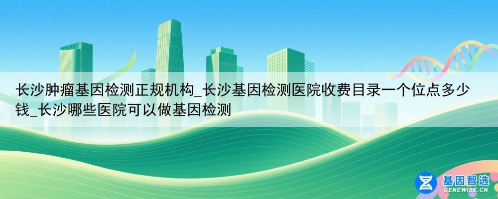 长沙肿瘤基因检测正规机构_长沙基因检测医院收费目录一个位点多少钱_长沙哪些医院可以做基因检测
