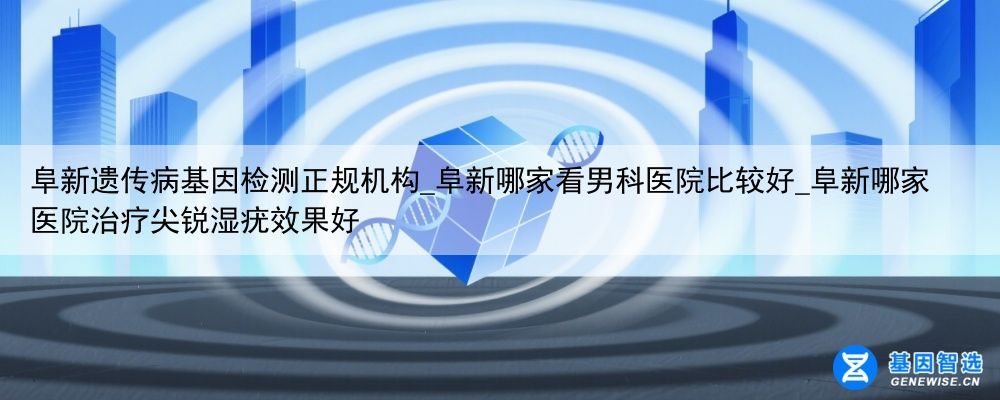 阜新遗传病基因检测正规机构_阜新哪家看男科医院比较好_阜新哪家医院治疗尖锐湿疣效果好