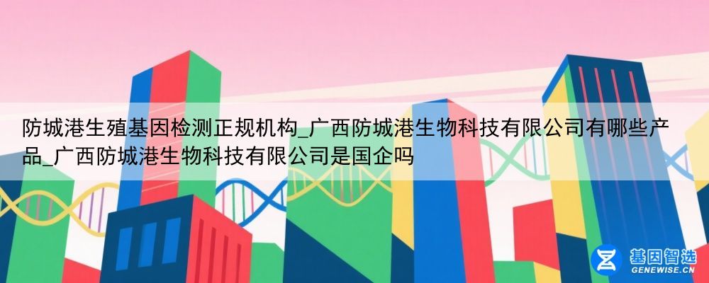 防城港生殖基因检测正规机构_广西防城港生物科技有限公司有哪些产品_广西防城港生物科技有限公司是国企吗