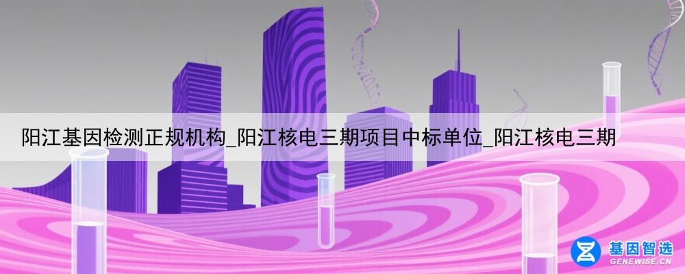 阳江基因检测正规机构_阳江核电三期项目中标单位_阳江核电三期