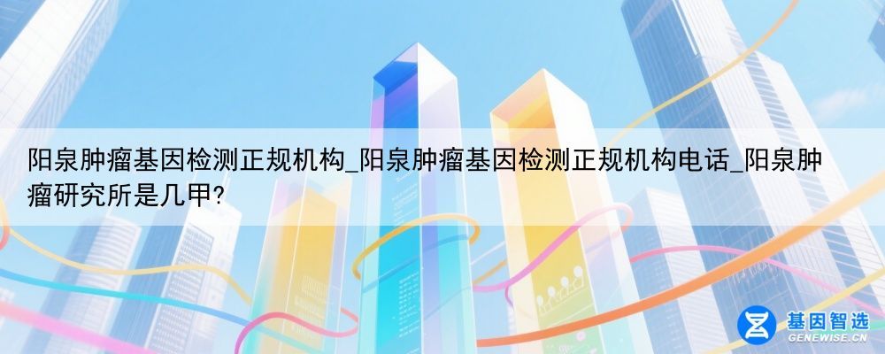 阳泉肿瘤基因检测正规机构_阳泉肿瘤基因检测正规机构电话_阳泉肿瘤研究所是几甲?