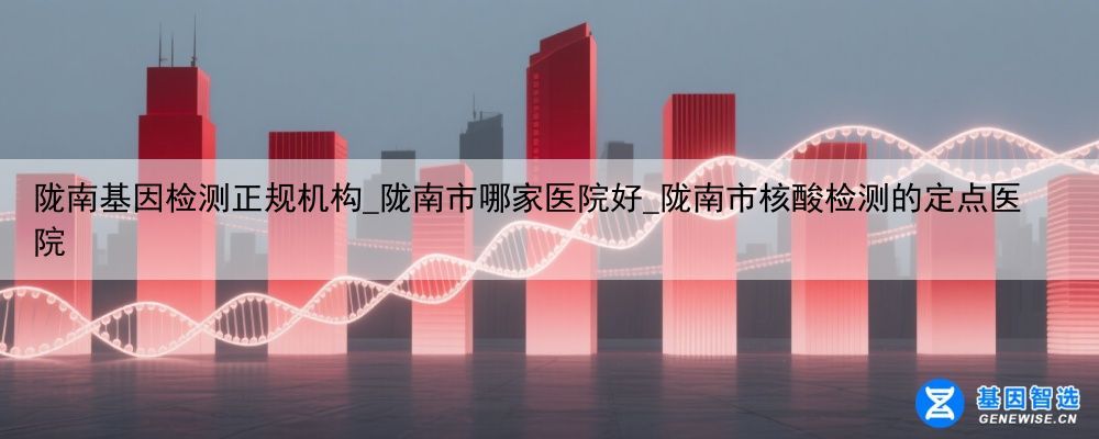 陇南基因检测正规机构_陇南市哪家医院好_陇南市核酸检测的定点医院