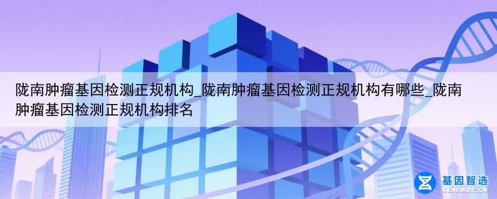 陇南肿瘤基因检测正规机构_陇南肿瘤基因检测正规机构有哪些_陇南肿瘤基因检测正规机构排名