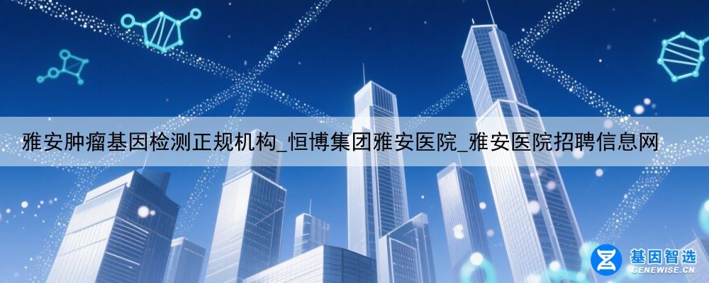 雅安肿瘤基因检测正规机构_恒博集团雅安医院_雅安医院招聘信息网