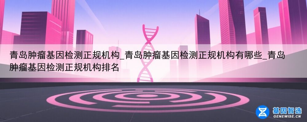 青岛肿瘤基因检测正规机构_青岛肿瘤基因检测正规机构有哪些_青岛肿瘤基因检测正规机构排名