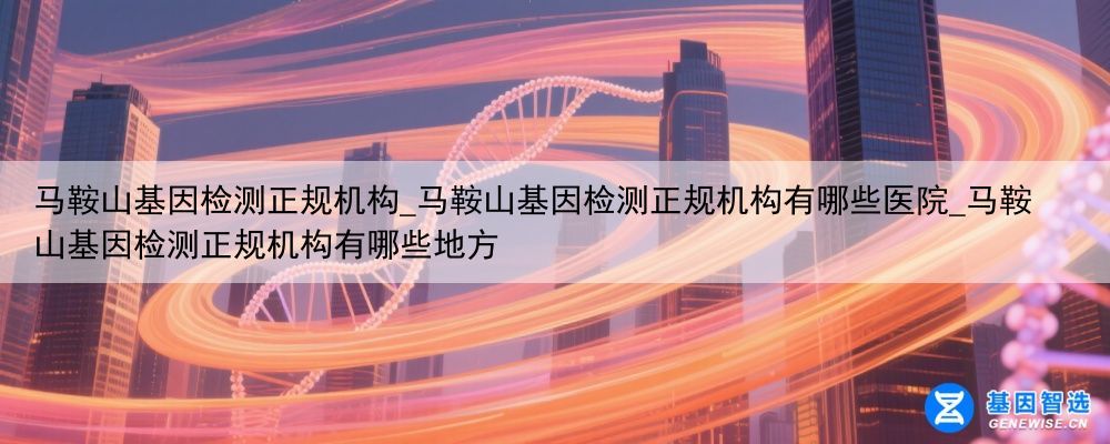 马鞍山基因检测正规机构_马鞍山基因检测正规机构有哪些医院_马鞍山基因检测正规机构有哪些地方
