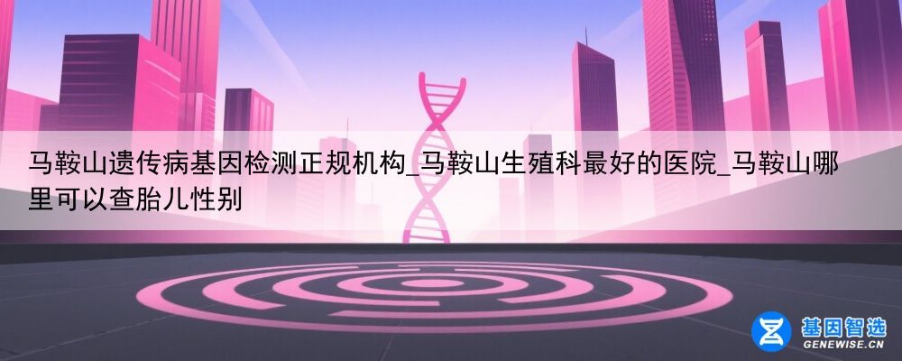 马鞍山遗传病基因检测正规机构_马鞍山生殖科最好的医院_马鞍山哪里可以查胎儿性别