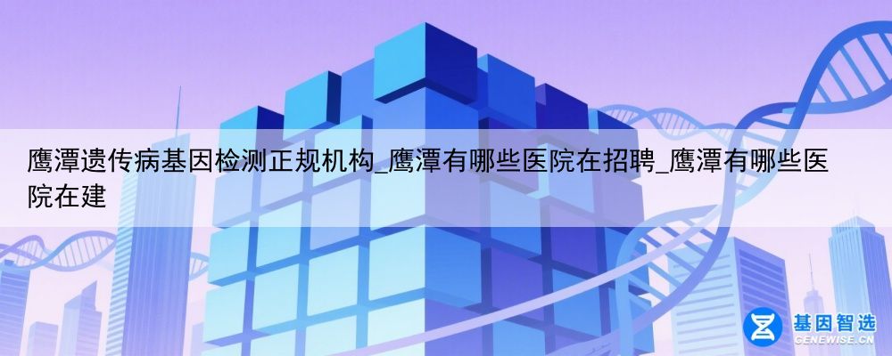 鹰潭遗传病基因检测正规机构_鹰潭有哪些医院在招聘_鹰潭有哪些医院在建