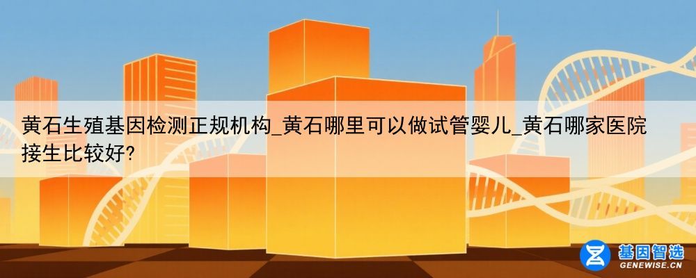 黄石生殖基因检测正规机构_黄石哪里可以做试管婴儿_黄石哪家医院接生比较好?