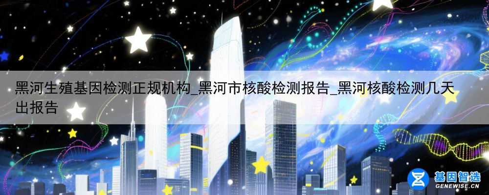 黑河生殖基因检测正规机构_黑河市核酸检测报告_黑河核酸检测几天出报告