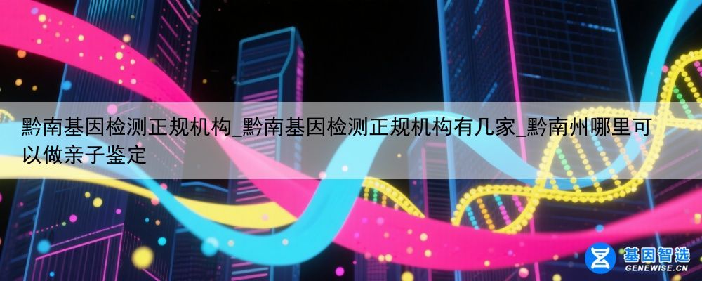 黔南基因检测正规机构_黔南基因检测正规机构有几家_黔南州哪里可以做亲子鉴定