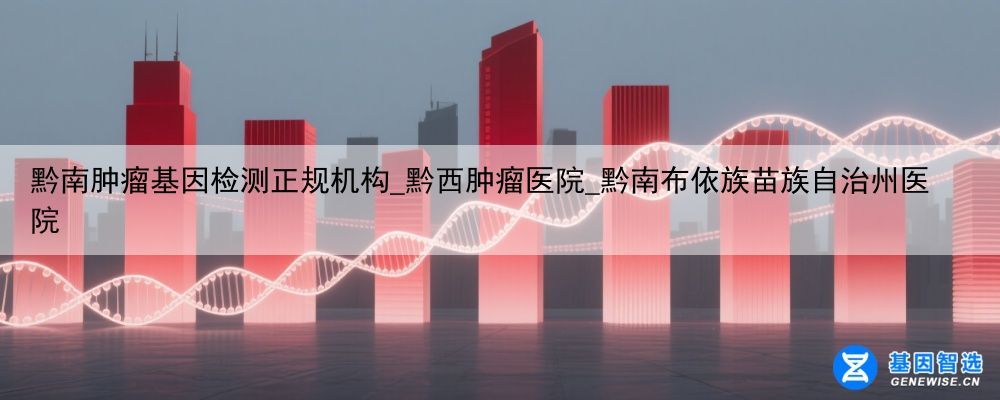 黔南肿瘤基因检测正规机构_黔西肿瘤医院_黔南布依族苗族自治州医院