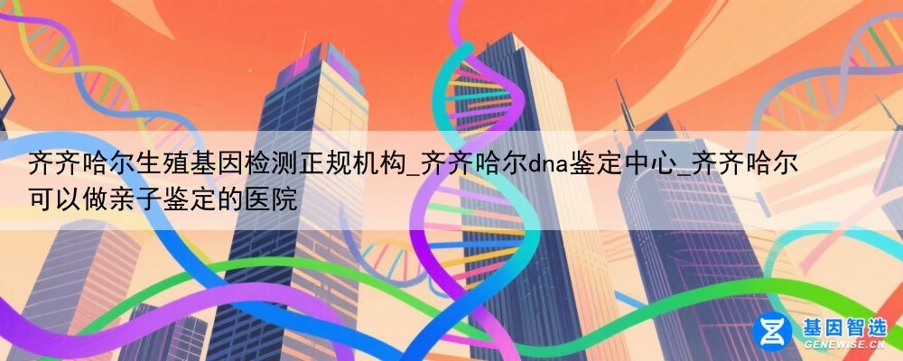 齐齐哈尔生殖基因检测正规机构_齐齐哈尔dna鉴定中心_齐齐哈尔可以做亲子鉴定的医院