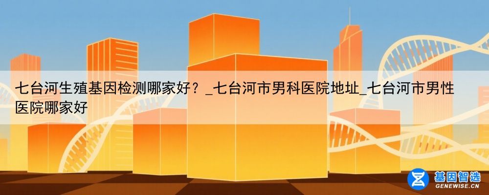 七台河生殖基因检测哪家好？_七台河市男科医院地址_七台河市男性医院哪家好