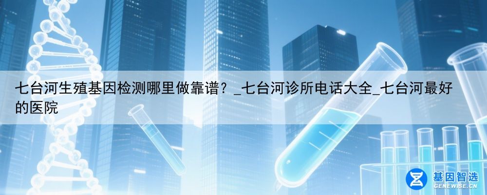 七台河生殖基因检测哪里做靠谱？_七台河诊所电话大全_七台河最好的医院
