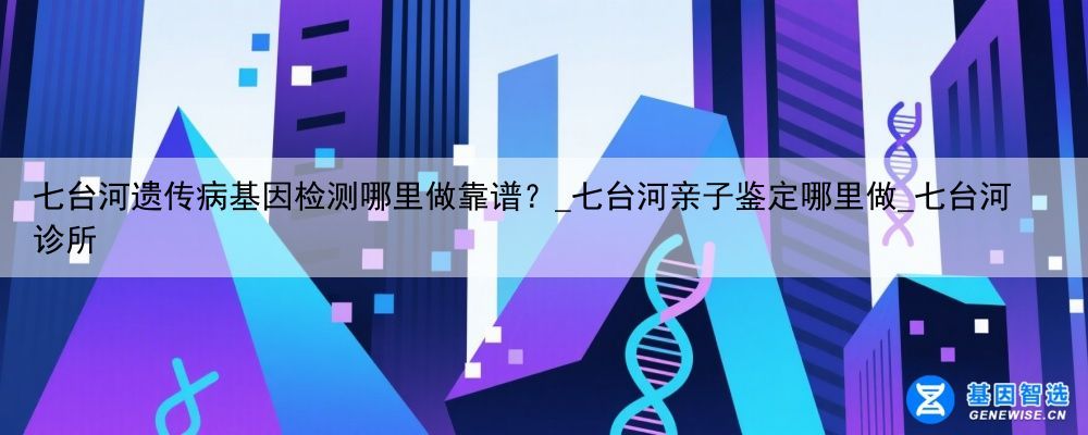 七台河遗传病基因检测哪里做靠谱？_七台河亲子鉴定哪里做_七台河诊所