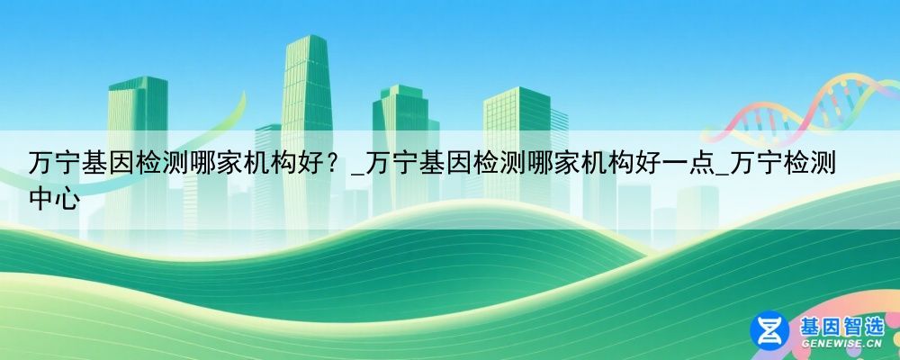 万宁基因检测哪家机构好？_万宁基因检测哪家机构好一点_万宁检测中心