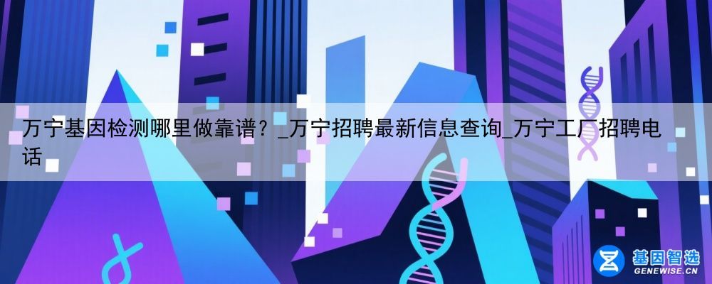 万宁基因检测哪里做靠谱？_万宁招聘最新信息查询_万宁工厂招聘电话
