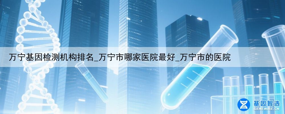 万宁基因检测机构排名_万宁市哪家医院最好_万宁市的医院