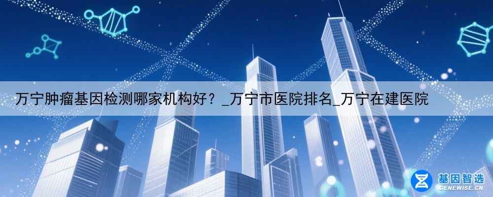 万宁肿瘤基因检测哪家机构好？_万宁市医院排名_万宁在建医院