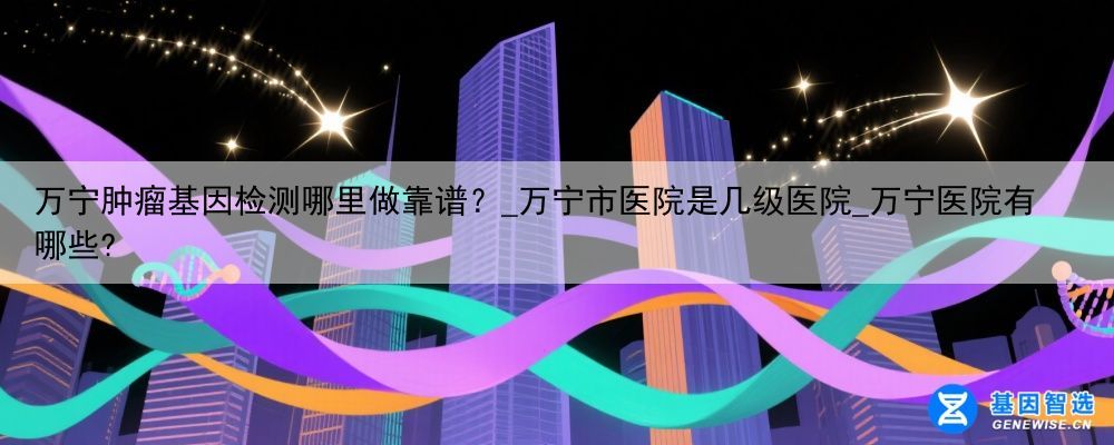 万宁肿瘤基因检测哪里做靠谱？_万宁市医院是几级医院_万宁医院有哪些?