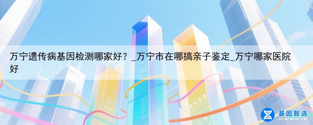 万宁遗传病基因检测哪家好？_万宁市在哪搞亲子鉴定_万宁哪家医院好