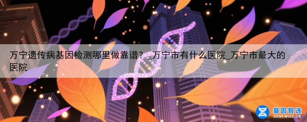 万宁遗传病基因检测哪里做靠谱？_万宁市有什么医院_万宁市最大的医院