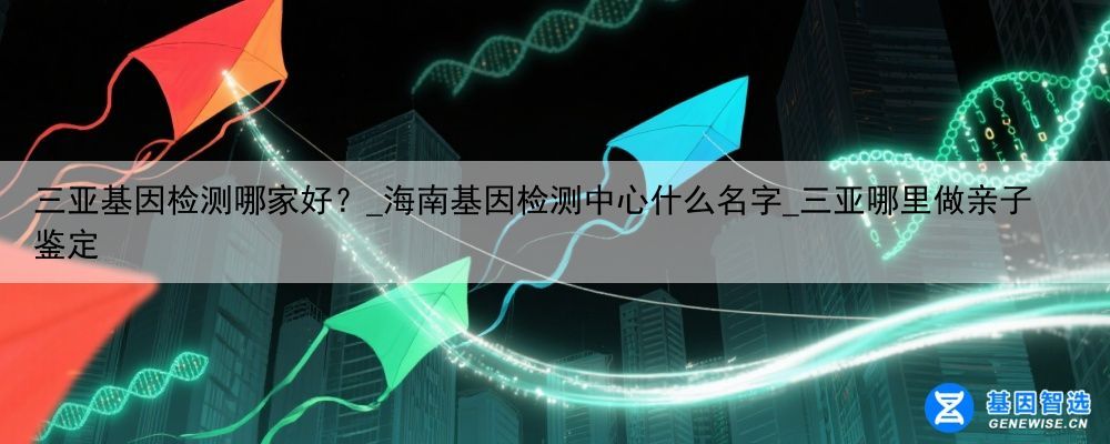 三亚基因检测哪家好？_海南基因检测中心什么名字_三亚哪里做亲子鉴定