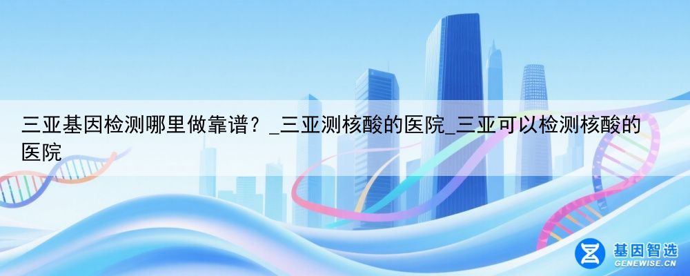 三亚基因检测哪里做靠谱？_三亚测核酸的医院_三亚可以检测核酸的医院