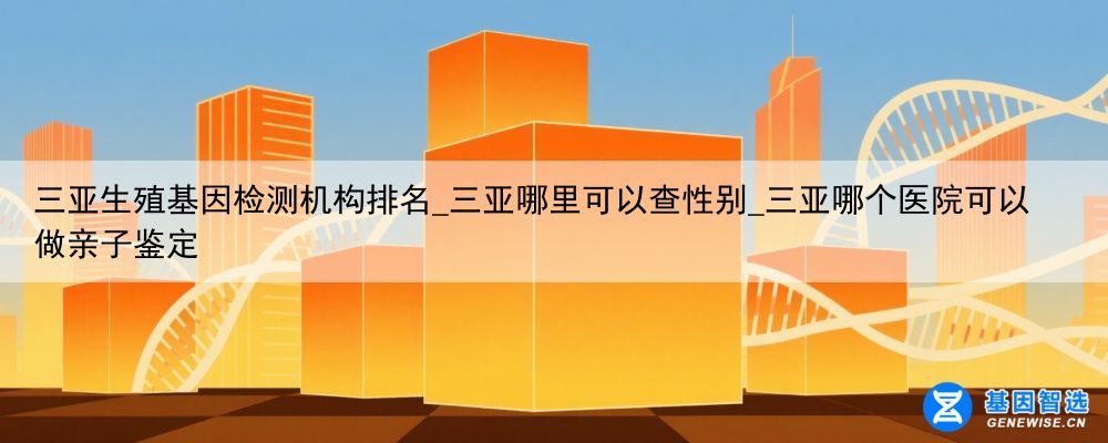 三亚生殖基因检测机构排名_三亚哪里可以查性别_三亚哪个医院可以做亲子鉴定