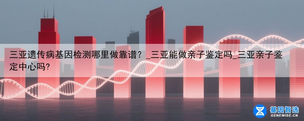 三亚遗传病基因检测哪里做靠谱？_三亚能做亲子鉴定吗_三亚亲子鉴定中心吗?